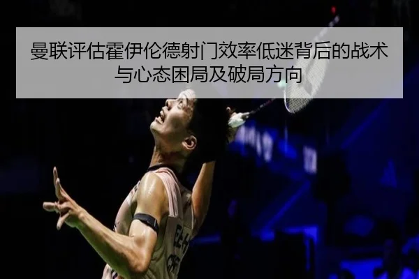 曼联评估霍伊伦德射门效率低迷背后的战术与心态困局及破局方向